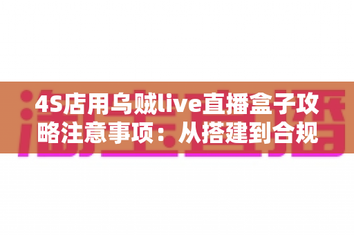 4S店用乌贼live直播盒子攻略注意事项：从搭建到合规运营的全流程实战指南