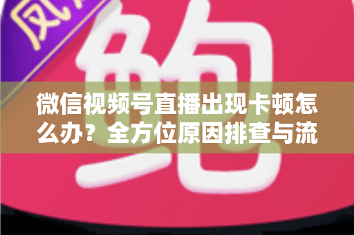 微信视频号直播出现卡顿怎么办?全方位原因排查与流畅直播实战指南 微信视频号直播出现卡顿怎么办?全方位原因排查与流畅直播实战指南