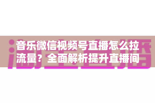 音乐微信视频号直播怎么拉流量？全面解析提升直播间人气的实战攻略