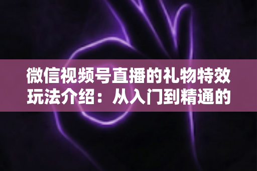 微信视频号直播的礼物特效玩法介绍:从入门到精通的直播互动全攻略 微信视频号直播的礼物特效玩法介绍:从入门到精通的直播互动全攻略