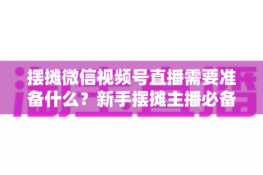 摆摊微信视频号直播需要准备什么?新手摆摊主播必备的完整准备清单与实战指南 摆摊微信视频号直播需要准备什么?新手摆摊主播必备的完整准备清单与实战指南