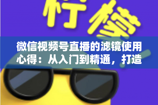 微信视频号直播的滤镜使用心得：从入门到精通，打造高颜值高人气直播间的实用指南