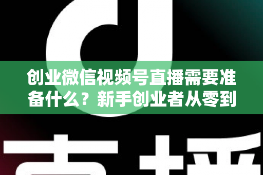 创业微信视频号直播需要准备什么？新手创业者从零到开播的完整准备指南