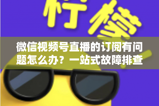 微信视频号直播的订阅有问题怎么办?一站式故障排查与实用解决方案全指南 微信视频号直播的订阅有问题怎么办?一站式故障排查与实用解决方案全指南