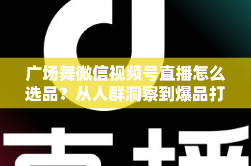 广场舞微信视频号直播怎么选品？从人群洞察到爆品打造的全流程实战指南