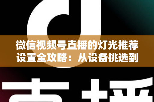 微信视频号直播的灯光推荐设置全攻略：从设备挑选到参数调试，让你的直播间画面高级感拉满