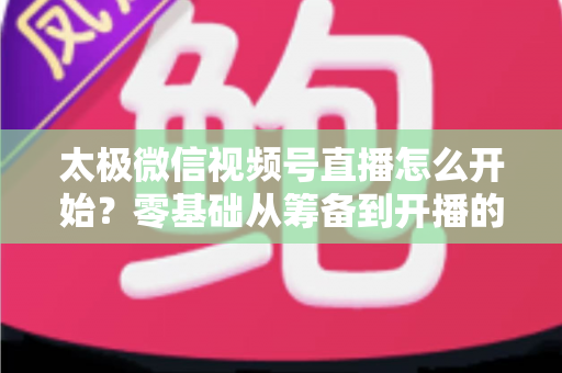 太极微信视频号直播怎么开始？零基础从筹备到开播的完整实战指南
