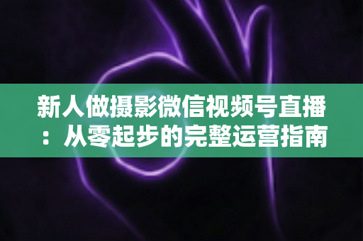 新人做摄影微信视频号直播：从零起步的完整运营指南与实战避坑攻略