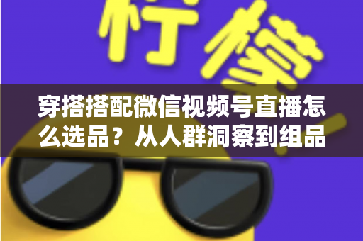 穿搭搭配微信视频号直播怎么选品？从人群洞察到组品策略的高转化选品全指南