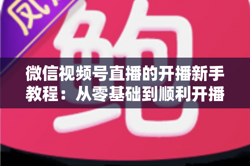微信视频号直播的开播新手教程：从零基础到顺利开播的完整实战指南