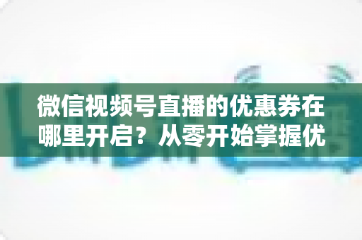 微信视频号直播的优惠券在哪里开启?从零开始掌握优惠券设置全流程的实战指南 微信视频号直播的优惠券在哪里开启?从零开始掌握优惠券设置全流程的实战指南