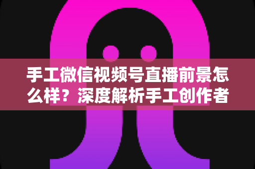 手工微信视频号直播前景怎么样?深度解析手工创作者的直播变现新机遇 手工微信视频号直播前景怎么样?深度解析手工创作者的直播变现新机遇