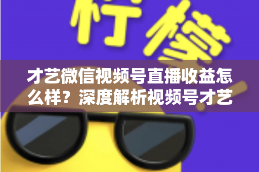 才艺微信视频号直播收益怎么样？深度解析视频号才艺主播赚钱模式与变现前景