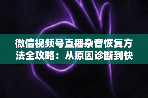 微信视频号直播杂音恢复方法全攻略：从原因诊断到快速修复，一步不落还原清晰音质