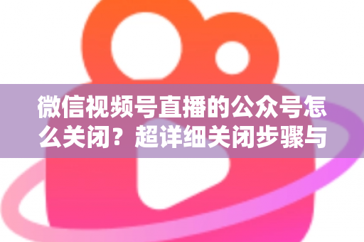 微信视频号直播的公众号怎么关闭？超详细关闭步骤与避坑指南一次讲清
