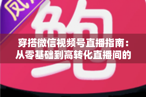 穿搭微信视频号直播指南：从零基础到高转化直播间的全方位实战攻略