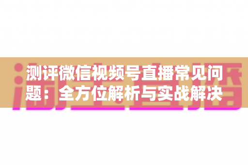 测评微信视频号直播常见问题：全方位解析与实战解决方案指南