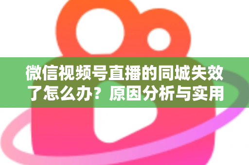 微信视频号直播的同城失效了怎么办?原因分析与实用解决方案全攻略 微信视频号直播的同城失效了怎么办?原因分析与实用解决方案全攻略