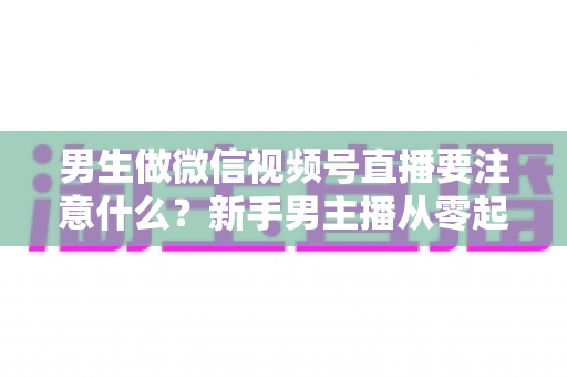 男生做微信视频号直播要注意什么？新手男主播从零起号的避坑与实战全攻略