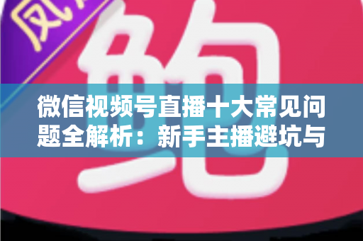 微信视频号直播十大常见问题全解析：新手主播避坑与高效起号的实战指南