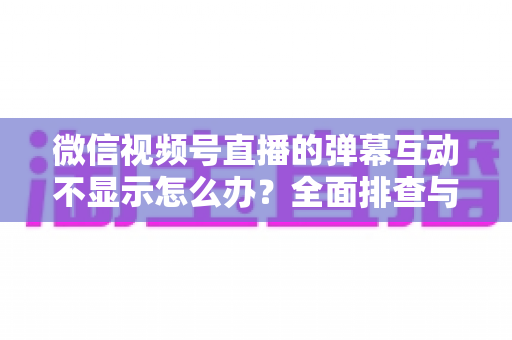 微信视频号直播的弹幕互动不显示怎么办？全面排查与解决指南