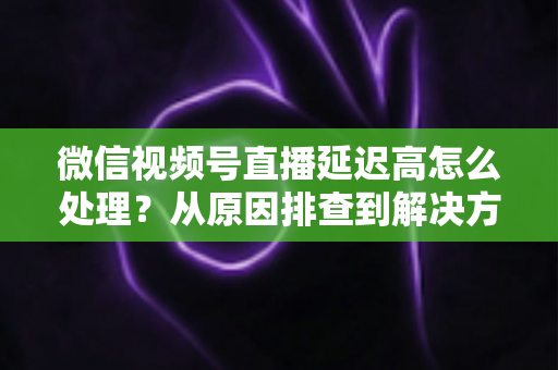 微信视频号直播延迟高怎么处理?从原因排查到解决方案的完整实战指南 微信视频号直播延迟高怎么处理?从原因排查到解决方案的完整实战指南