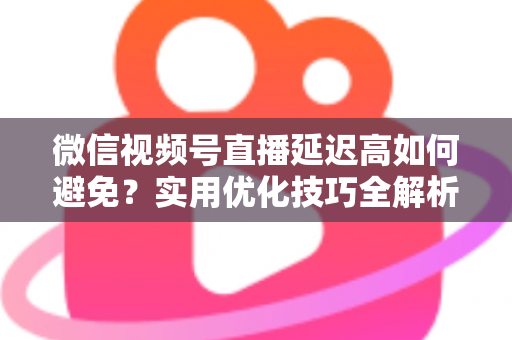 微信视频号直播延迟高如何避免？实用优化技巧全解析，让直播流畅不卡顿