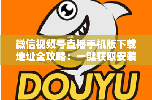 微信视频号直播手机版下载地址全攻略：一键获取安装与开播实用指南