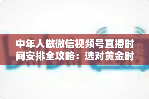 中年人做微信视频号直播时间安排全攻略：选对黄金时段，让每一场直播都不白播
