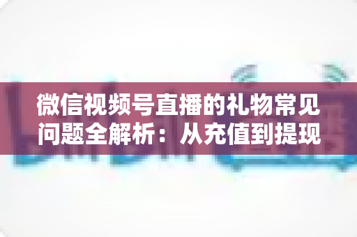 微信视频号直播的礼物常见问题全解析：从充值到提现，主播与观众必备的实用指南