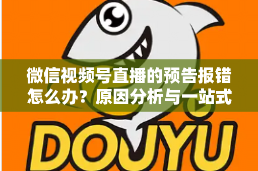 微信视频号直播的预告报错怎么办？原因分析与一站式解决方案指南