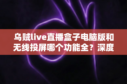 乌贼live直播盒子电脑版和无线投屏哪个功能全?深度功能对比解析帮你选对直播工具 乌贼live直播盒子电脑版和无线投屏哪个功能全?深度功能对比解析帮你选对直播工具
