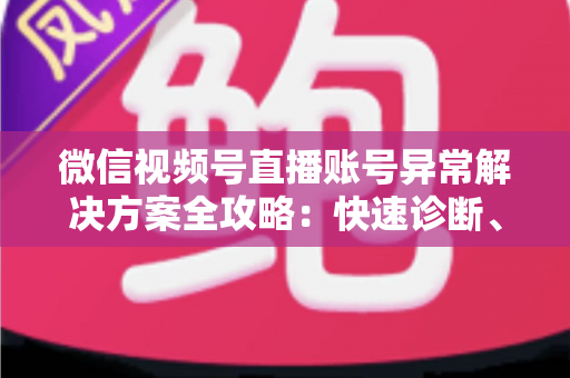 微信视频号直播账号异常解决方案全攻略：快速诊断、高效申诉与长效预防一站式指南