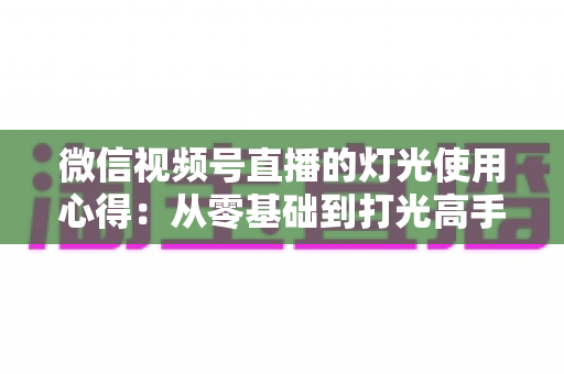 微信视频号直播的灯光使用心得：从零基础到打光高手的完整实战指南