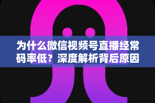 为什么微信视频号直播经常码率低？深度解析背后原因与实用提升技巧全攻略