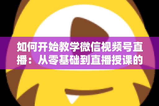 如何开始教学微信视频号直播：从零基础到直播授课的完整实战指南