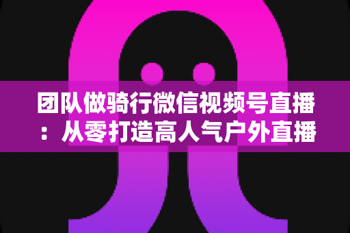 团队做骑行微信视频号直播：从零打造高人气户外直播的完整实战指南