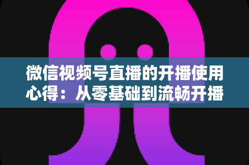 微信视频号直播的开播使用心得：从零基础到流畅开播的完整实战指南