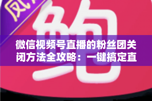 微信视频号直播的粉丝团关闭方法全攻略：一键搞定直播间粉丝团设置
