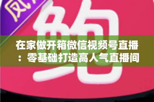 在家做开箱微信视频号直播：零基础打造高人气直播间的完整实战指南