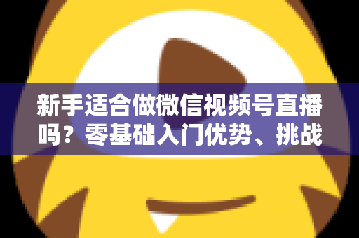 新手适合做微信视频号直播吗？零基础入门优势、挑战与实操全攻略