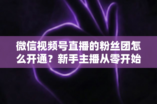 微信视频号直播的粉丝团怎么开通？新手主播从零开始开通与运营粉丝团的完整实用指南
