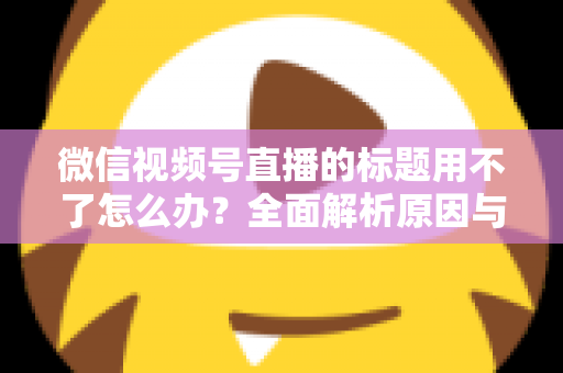 微信视频号直播的标题用不了怎么办?全面解析原因与实用解决方案 微信视频号直播的标题用不了怎么办?全面解析原因与实用解决方案