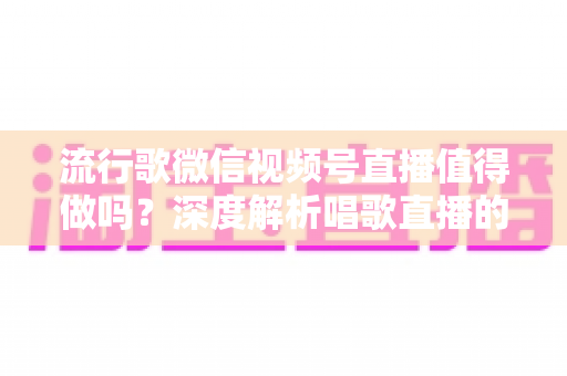 流行歌微信视频号直播值得做吗？深度解析唱歌直播的机遇、收益与实战攻略