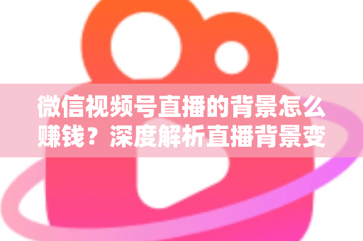 微信视频号直播的背景怎么赚钱？深度解析直播背景变现的五大实用路径与新手入门指南