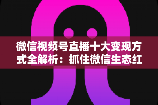 微信视频号直播十大变现方式全解析：抓住微信生态红利，普通人也能靠直播赚钱的实战指南