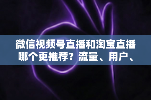 微信视频号直播和淘宝直播哪个更推荐？流量、用户、成本三维对比与选型全指南