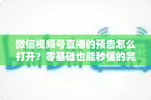 微信视频号直播的预告怎么打开？零基础也能秒懂的完整操作指南与实用技巧