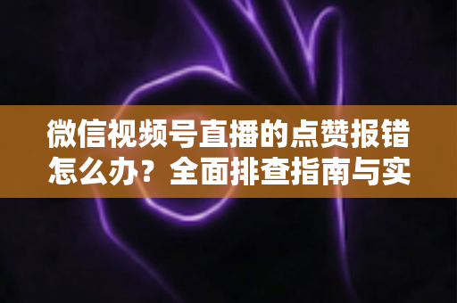 微信视频号直播的点赞报错怎么办？全面排查指南与实用解决方案大公开