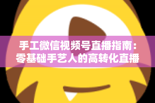 手工微信视频号直播指南：零基础手艺人的高转化直播实战手册